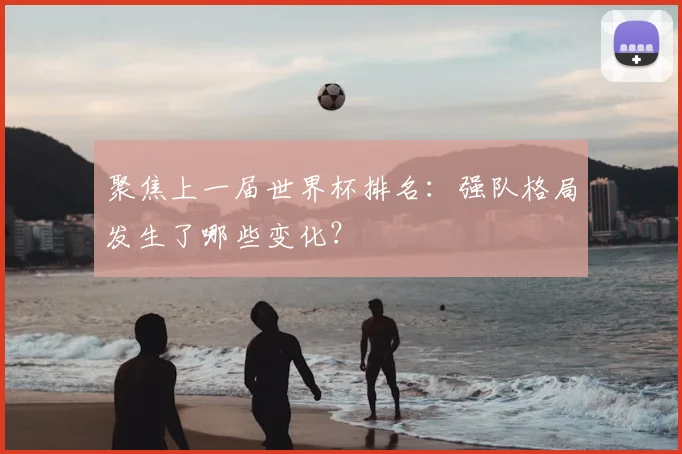 聚焦上一届世界杯排名：强队格局发生了哪些变化？