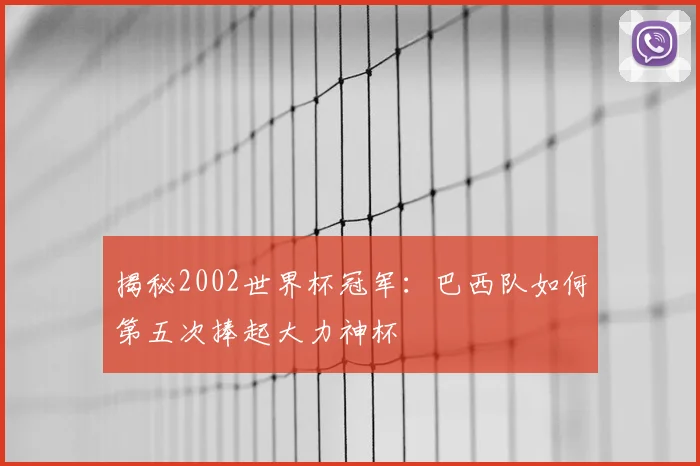 揭秘2002世界杯冠军：巴西队如何第五次捧起大力神杯
