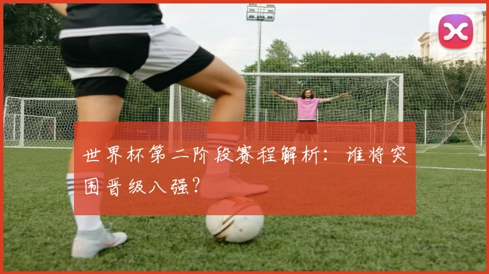世界杯第二阶段赛程解析：谁将突围晋级八强？