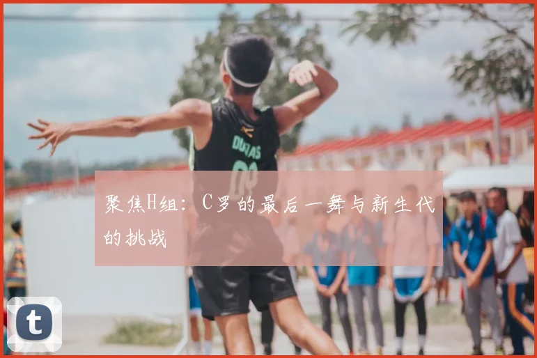 聚焦H组：C罗的最后一舞与新生代的挑战