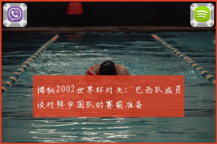 揭秘2002世界杯对决：巴西队成员谈对阵中国队的赛前准备