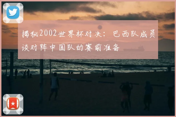 揭秘2002世界杯对决：巴西队成员谈对阵中国队的赛前准备