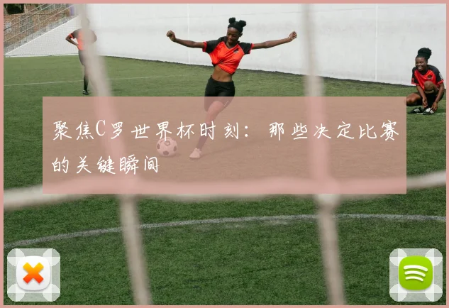 聚焦C罗世界杯时刻：那些决定比赛的关键瞬间