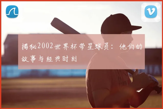 揭秘2002世界杯带星球员：他们的故事与经典时刻