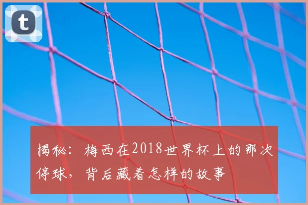 揭秘:梅西在2018世界杯上的那次停球,背后藏着怎样的故事