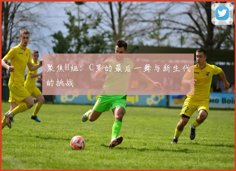 聚焦H组：C罗的最后一舞与新生代的挑战