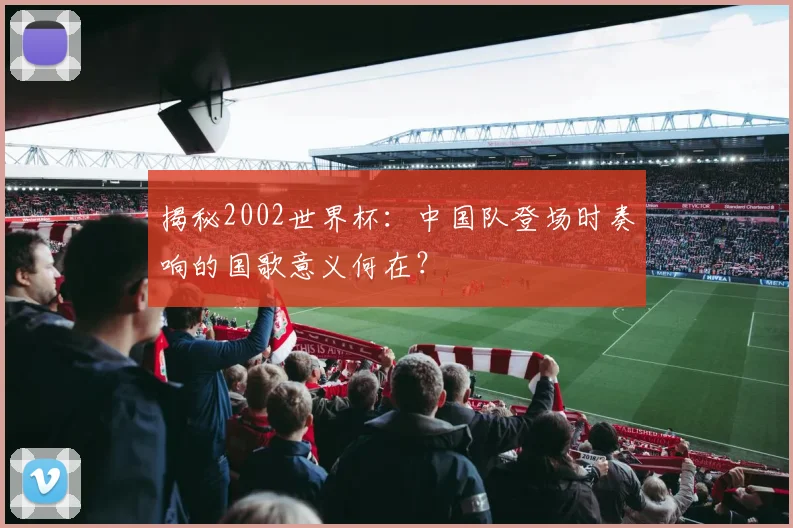 揭秘2002世界杯：中国队登场时奏响的国歌意义何在？