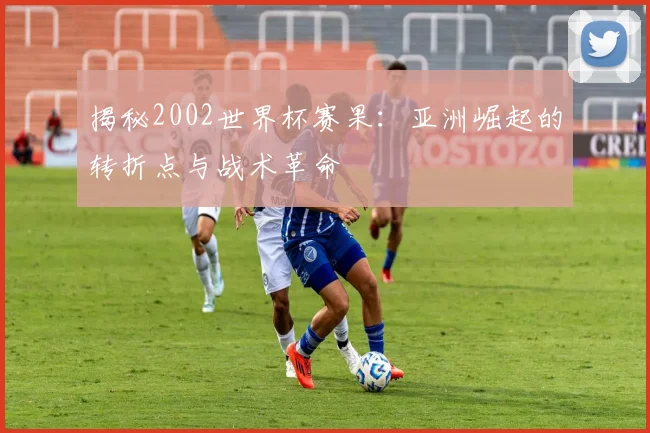 揭秘2002世界杯赛果：亚洲崛起的转折点与战术革命