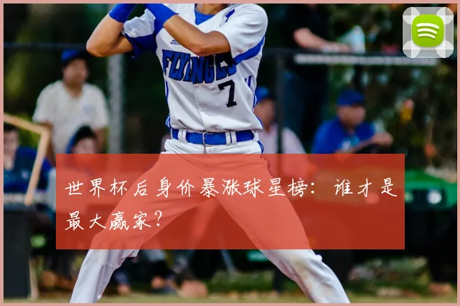 世界杯后身价暴涨球星榜:谁才是最大赢家?