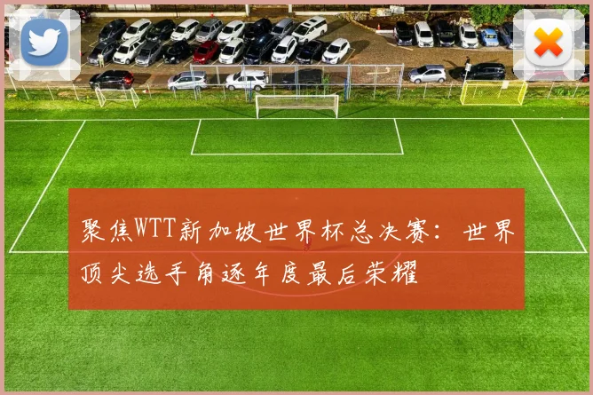 聚焦WTT新加坡世界杯总决赛：世界顶尖选手角逐年度最后荣耀