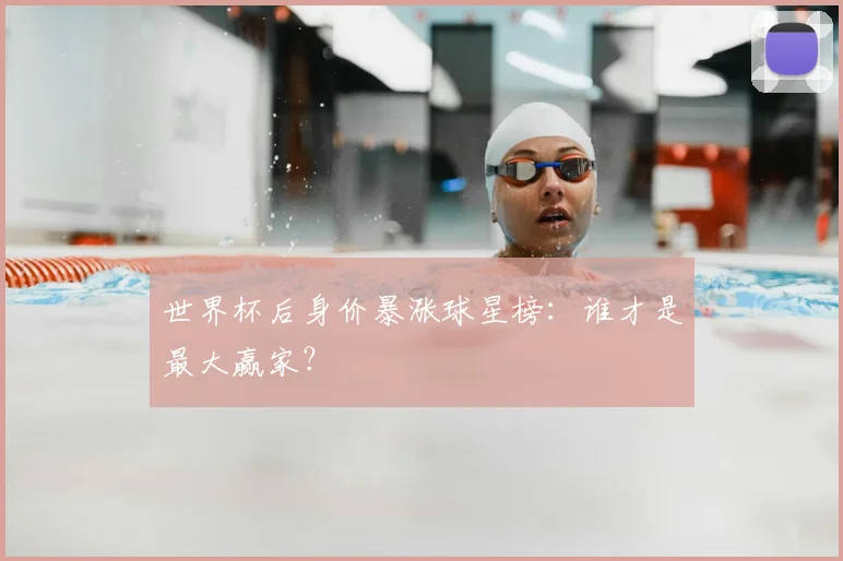 世界杯后身价暴涨球星榜:谁才是最大赢家?