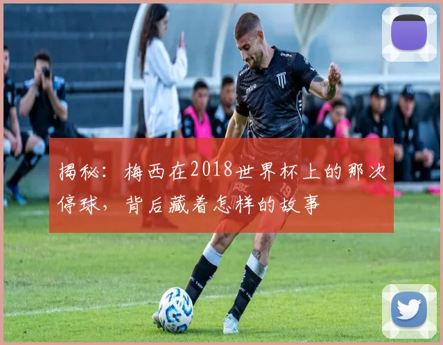 揭秘:梅西在2018世界杯上的那次停球,背后藏着怎样的故事