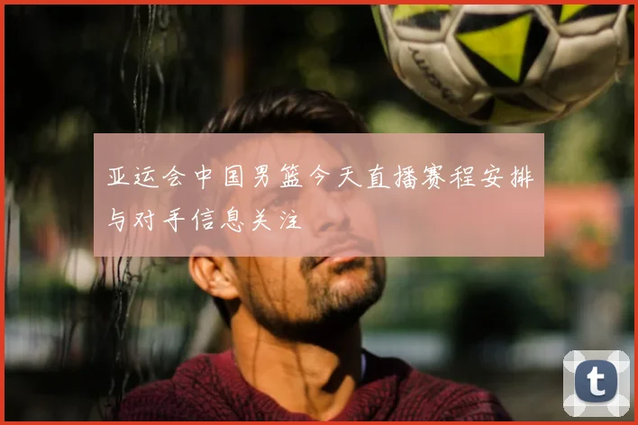 亚运会中国男篮今天直播赛程安排与对手信息关注