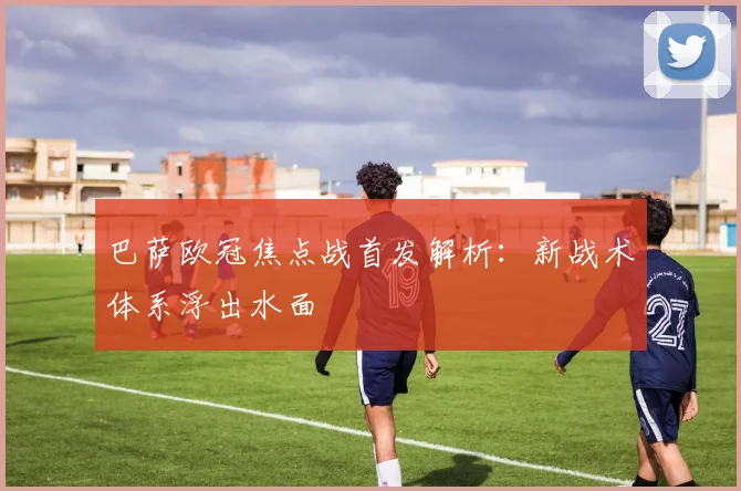 巴萨欧冠焦点战首发解析：新战术体系浮出水面