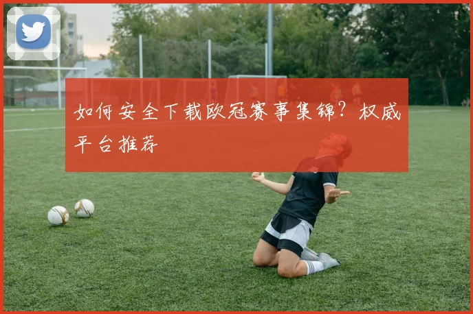 如何安全下载欧冠赛事集锦？权威平台推荐