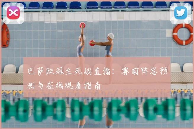 巴萨欧冠生死战直播：赛前阵容预测与在线观看指南