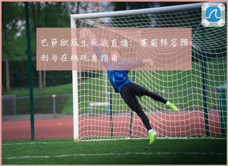 巴萨欧冠生死战直播：赛前阵容预测与在线观看指南