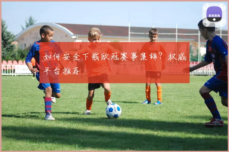如何安全下载欧冠赛事集锦？权威平台推荐