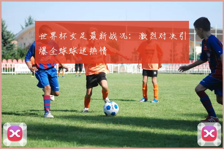 世界杯女足最新战况：激烈对决引爆全球球迷热情