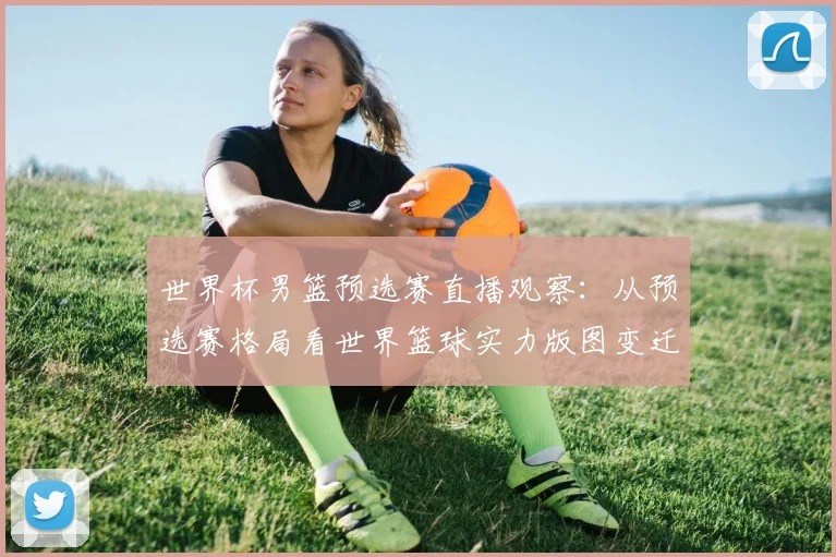 世界杯男篮预选赛直播观察：从预选赛格局看世界篮球实力版图变迁